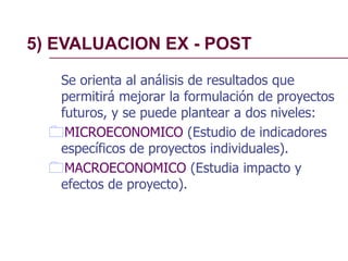 5) EVALUACION EX - POST
Se orienta al análisis de resultados que
permitirá mejorar la formulación de proyectos
futuros, y se puede plantear a dos niveles:
MICROECONOMICO (Estudio de indicadores
específicos de proyectos individuales).
MACROECONOMICO (Estudia impacto y
efectos de proyecto).
 