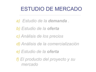 ESTUDIO DE MERCADO
a) Estudio de la demanda .
b) Estudio de la oferta
c) Análisis de los precios
d) Análisis de la comercialización
e) Estudio de la oferta
f) El producto del proyecto y su
mercado
 