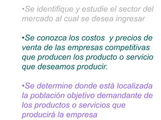 •Se identifique y estudie el sector del
mercado al cual se desea ingresar
•Se conozca los costos y precios de
venta de las empresas competitivas
que producen los producto o servicio
que deseamos producir.
•Se determine donde está localizada
la población objetivo demandante de
los productos o servicios que
producirá la empresa
 