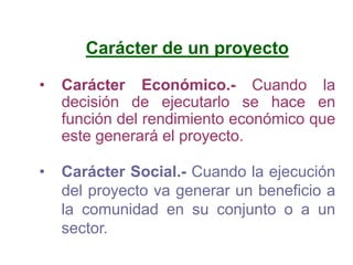 Carácter de un proyecto
• Carácter Económico.- Cuando la
decisión de ejecutarlo se hace en
función del rendimiento económico que
este generará el proyecto.
• Carácter Social.- Cuando la ejecución
del proyecto va generar un beneficio a
la comunidad en su conjunto o a un
sector.
 