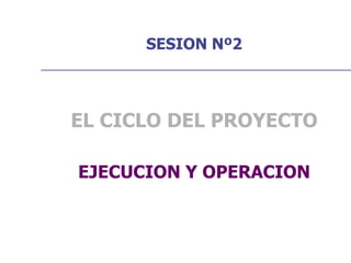 SESION Nº2
EL CICLO DEL PROYECTO
EJECUCION Y OPERACION
 