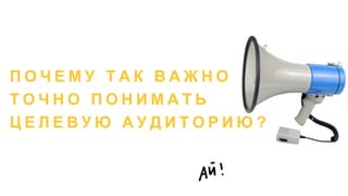 П О Ч Е М У Т А К В А Ж Н О
Т О Ч Н О П О Н И М А Т Ь
Ц Е Л Е В У Ю А У Д И Т О Р И Ю ?
 