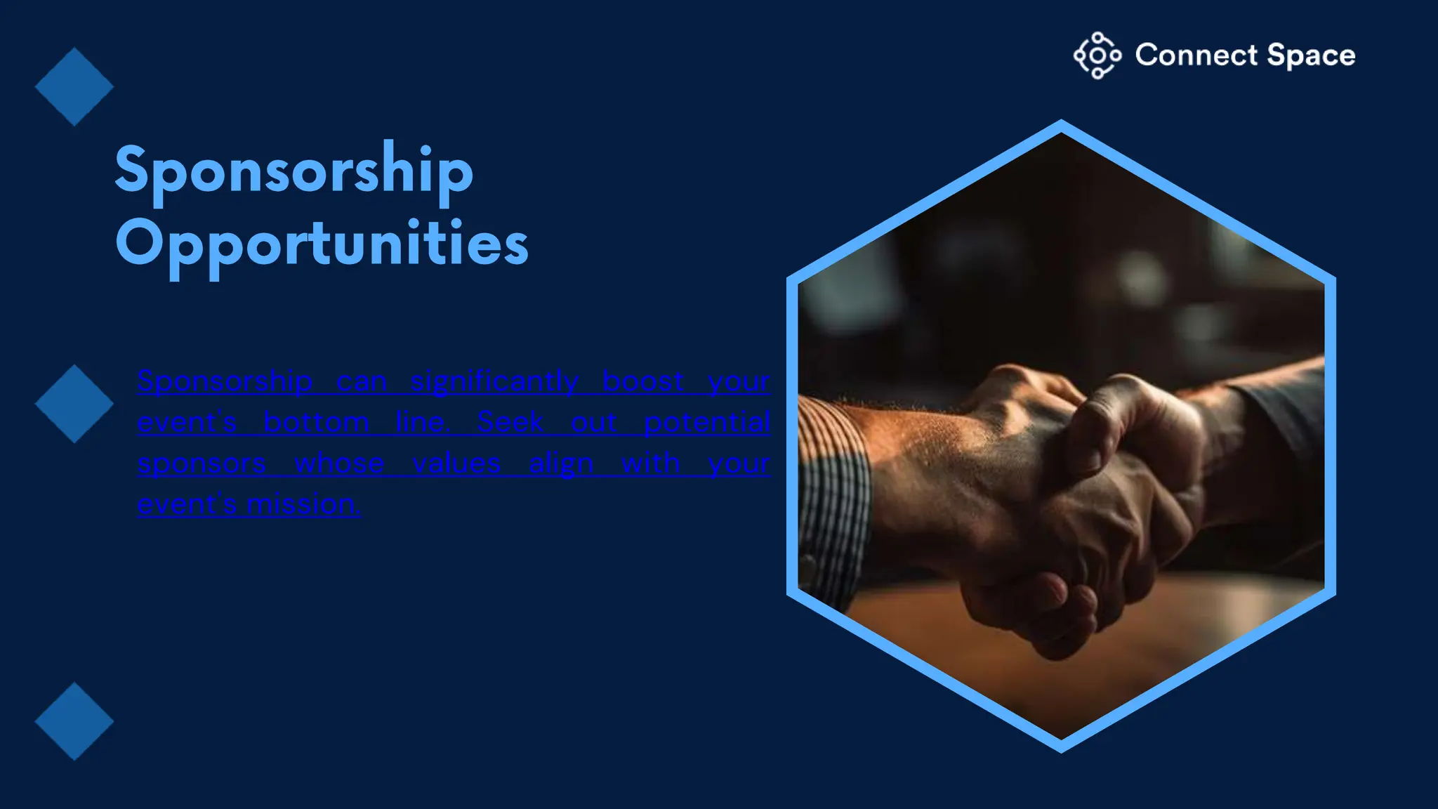 Sponsorship can significantly boost your
event's bottom line. Seek out potential
sponsors whose values align with your
event's mission.
 