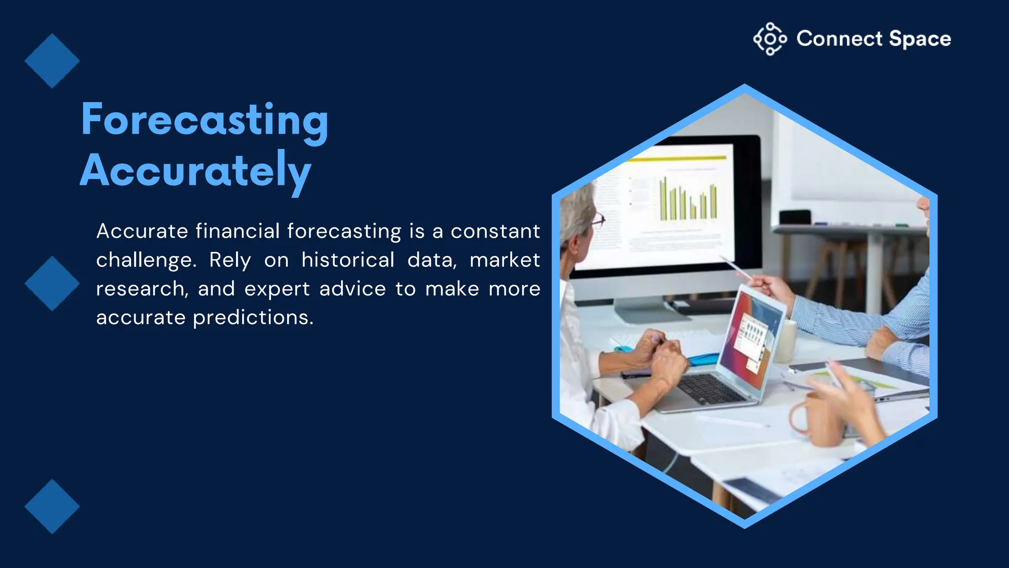 Accurate financial forecasting is a constant
challenge. Rely on historical data, market
research, and expert advice to make more
accurate predictions.
 