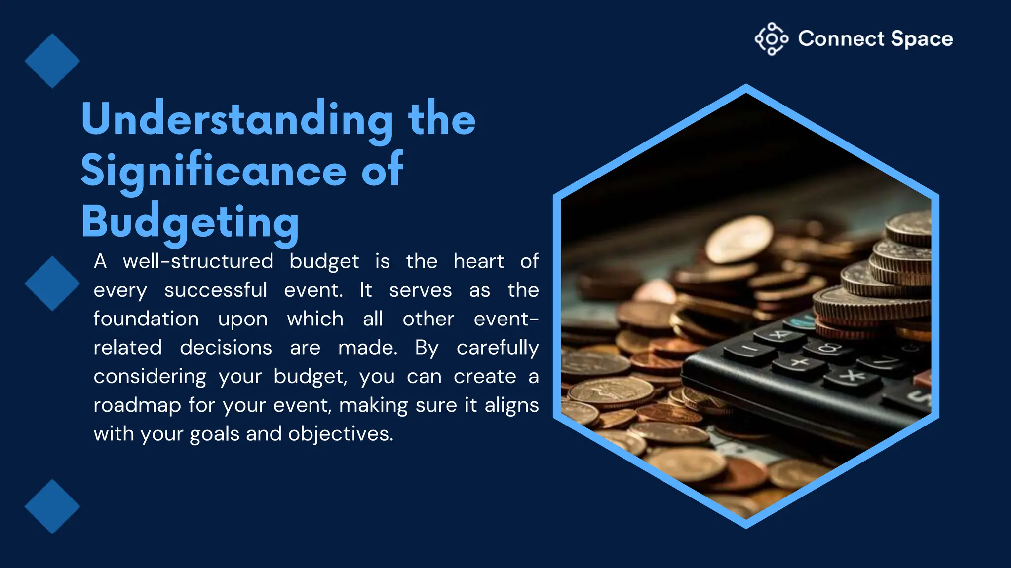 A well-structured budget is the heart of
every successful event. It serves as the
foundation upon which all other event-
related decisions are made. By carefully
considering your budget, you can create a
roadmap for your event, making sure it aligns
with your goals and objectives.
 