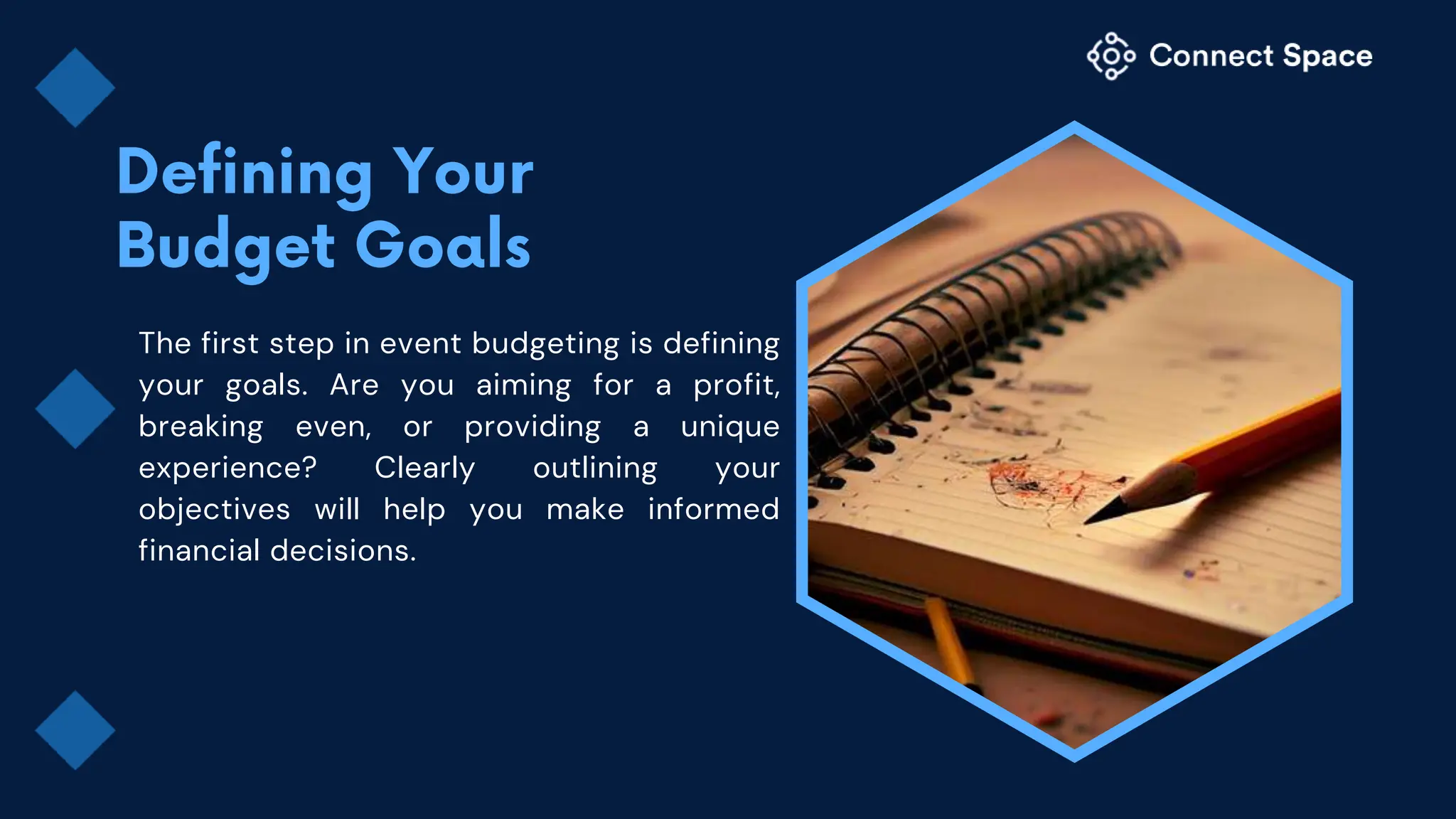 The first step in event budgeting is defining
your goals. Are you aiming for a profit,
breaking even, or providing a unique
experience? Clearly outlining your
objectives will help you make informed
financial decisions.
 