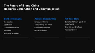 The Future of Brand China
Requires Both Action and Communication
39
Build on Strengths Address Opportunities Tell Your Story
Job creation
Good value
Customer satisfaction
Innovation
Affordable technology
Employee relations
Transparency and ethics
Environmental impact
Global citizenship
Benefits of China’s growth for
rest of world
One Belt and One Road
Values and views
 