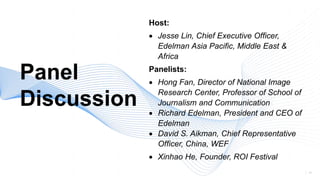 41
Panel
Discussion
Host:
• Jesse Lin, Chief Executive Officer,
Edelman Asia Pacific, Middle East &
Africa
Panelists:
• Hong Fan, Director of National Image
Research Center, Professor of School of
Journalism and Communication
• Richard Edelman, President and CEO of
Edelman
• David S. Aikman, Chief Representative
Officer, China, WEF
• Xinhao He, Founder, ROI Festival
 