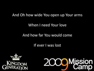 And Oh how wide You open up Your armsWhen I need Your loveAnd how far You would comeIf ever I was lostAs deep cries out to deep (x3)