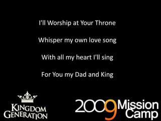 I'll Worship at Your ThroneWhisper my own love songWith all my heart I'll singFor You my Dad and KingAs deep cries out to deep (x3)