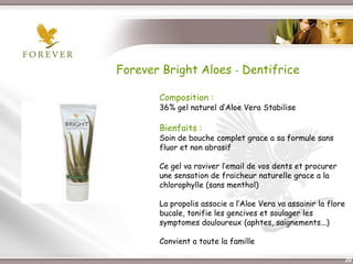 Forever Bright Aloes - Dentifrice

              Composition :
              36% gel naturel d’Aloe Vera Stabilise

              Bienfaits :
              Soin de bouche complet grace a sa formule sans
              fluor et non abrasif

              Ce gel va raviver l’email de vos dents et procurer
              une sensation de fraicheur naturelle grace a la
              chlorophylle (sans menthol)

              La propolis associe a l’Aloe Vera va assainir la flore
              bucale, tonifie les gencives et soulager les
              symptomes douloureux (aphtes, saignements...)

              Convient a toute la famille

 Présentation de l’Opportunité d’Affaire                               20
 