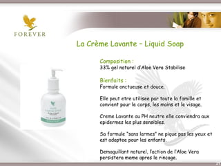 La Crème Lavante – Liquid Soap

             Composition :
             33% gel naturel d’Aloe Vera Stabilise

             Bienfaits :
             Formule onctueuse et douce.

             Elle peut etre utilisee par toute la famille et
             convient pour le corps, les mains et le visage.

             Creme Lavante au PH neutre elle conviendra aux
             epidermes les plus sensibles.

             Sa formule “sans larmes” ne pique pas les yeux et
             est adaptee pour les enfants.

             Demaquillant naturel, l’action de l’Aloe Vera
             persistera meme apres le rincage.
Présentation de l’Opportunité d’Affaire                          21
 
