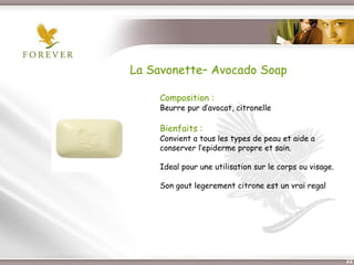 La Savonette– Avocado Soap

             Composition :
             Beurre pur d’avocat, citronelle

             Bienfaits :
             Convient a tous les types de peau et aide a
             conserver l’epiderme propre et sain.

             Ideal pour une utilisation sur le corps ou visage.

             Son gout legerement citrone est un vrai regal




Présentation de l’Opportunité d’Affaire                           22
 
