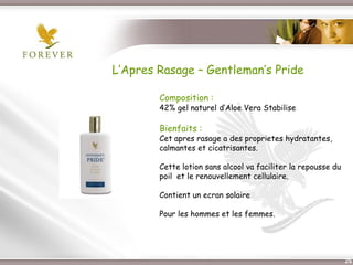 L’Apres Rasage – Gentleman’s Pride

              Composition :
              42% gel naturel d’Aloe Vera Stabilise

              Bienfaits :
              Cet apres rasage a des proprietes hydratantes,
              calmantes et cicatrisantes.

              Cette lotion sans alcool va faciliter la repousse du
              poil et le renouvellement cellulaire.

              Contient un ecran solaire

              Pour les hommes et les femmes.




 Présentation de l’Opportunité d’Affaire                             25
 