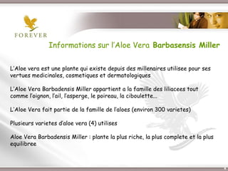 Informations sur l’Aloe Vera Barbasensis Miller

L’Aloe vera est une plante qui existe depuis des millenaires utilisee pour ses
vertues medicinales, cosmetiques et dermatologiques

L’Aloe Vera Barbadensis Miller appartient a la famille des liliacees tout
comme l’oignon, l’ail, l’asperge, le poireau, la ciboulette...

L’Aloe Vera fait partie de la famille de l’aloes (environ 300 varietes)

Plusieurs varietes d’aloe vera (4) utilises

Aloe Vera Barbadensis Miller : plante la plus riche, la plus complete et la plus
equilibree



                           Présentation de l’Opportunité d’Affaire                 4
 