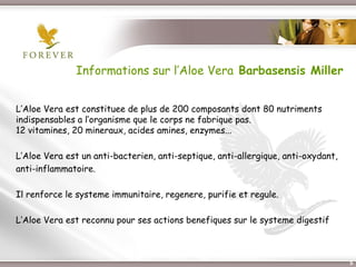 Informations sur l’Aloe Vera Barbasensis Miller


L’Aloe Vera est constituee de plus de 200 composants dont 80 nutriments
indispensables a l’organisme que le corps ne fabrique pas.
12 vitamines, 20 mineraux, acides amines, enzymes...

L’Aloe Vera est un anti-bacterien, anti-septique, anti-allergique, anti-oxydant,
anti-inflammatoire.

Il renforce le systeme immunitaire, regenere, purifie et regule.

L’Aloe Vera est reconnu pour ses actions benefiques sur le systeme digestif



                          Présentation de l’Opportunité d’Affaire                  5
 