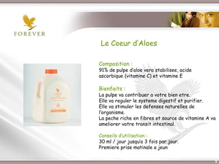 Le Coeur d’Aloes

             Composition :
             91% de pulpe d’aloe vera stabilisee, acide
             ascorbique (vitamine C) et vitamine E

             Bienfaits :
             La pulpe va contribuer a votre bien etre.
             Elle va reguler le systeme digestif et purifier.
             Elle va stimuler les defenses naturelles de
             l’organisme.
             La peche riche en fibres et source de vitamine A va
             ameliorer votre transit intestinal.

             Conseils d’utilisation :
             30 ml / jour jusqu’a 3 fois par jour.
             Premiere prise matinale a jeun

Présentation de l’Opportunité d’Affaire                        9
 