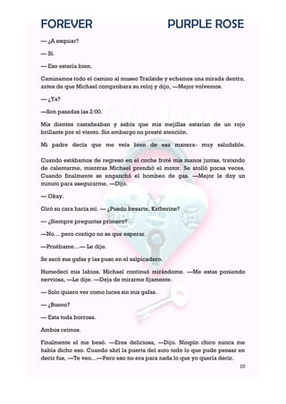 FOREVER                                           PURPLE ROSE
— ¿A esquiar?

— Sí.

— Eso estaría bien.

Caminamos todo el camino al museo Trailside y echamos una mirada dentro,
antes de que Michael comprobara su reloj y dijo, —Mejor volvemos.

— ¿Ya?

—Son pasadas las 2:00.

Mis dientes castañeaban y sabía que mis mejillas estarían de un rojo
brillante por el viento. Sin embargo no presté atención.

Mi padre decía que me veía bien de esa manera- muy saludable.

Cuando estábamos de regreso en el coche froté mis manos juntas, tratando
de calentarme, mientras Michael prendió el motor. Se atolló pocas veces.
Cuando finalmente se enganchó el bombeo de gas. —Mejor le doy un
minuto para asegurarme, —Dijo.

— Okay.

Giró su cara hacia mí. — ¿Puedo besarte, Katherine?

— ¿Siempre preguntas primero?

—No… pero contigo no se que esperar.

—Pruébame…— Le dije.

Se sacó sus gafas y las puso en el salpicadero.

Humedecí mis labios. Michael continuó mirándome. —Me estas poniendo
nerviosa, —Le dije. —Deja de mirarme fijamente.

— Solo quiero ver como luces sin mis gafas.

— ¿Bueno?

— Esta toda borrosa.

Ambos reímos.

Finalmente el me besó. —Eres deliciosa, —Dijo. Ningún chico nunca me
había dicho eso. Cuando abrí la puerta del auto todo lo que pude pensar en
decir fue, —Te veo…—Pero eso no era para nada lo que yo quería decir.
                                                                        10
 