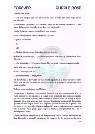 FOREVER                                           PURPLE ROSE
Levanté una mano.

— No me vengas con esa historia de que cuando sea más vieja estaré
agradecida…

— No estaba diciendo…— Contestó, pero no me quedé a escuchar. Corrí
fuera de la cocina y escaleras arriba, a mi habitación.

Estaba llorando cuando Jamie llamó a mi puerta.

— No creo que ellos deban hacerte ir. — Dijo.

— ¿Se lo has dicho?

— Sí.

— ¿Y?

— Me han dicho que no debería meterme en esto.

— Podría irme de aquí… podría empaquetar mis cosas y llevármelas fuera
de aquí…

— ¿No pensarás…?—Preguntó Jamie. Ella me miró realmente preocupada.

Rodé sobre mi cama y suspiré.

— No… supongo que no…

— Estoy contenta. — Dijo Jamie.

No discutimos la discusión en casa al día siguiente o al día después de esto,
dado que él había entendido que yo acabaría aceptando el trabajo en el
campamento.

Y ahora tenía que hablar con Michael.

Pensé esperar hasta su cumpleaños. Que era una semana después. Abrí el
cajón inferior de mi aparador y saqué fuera el regalo que había comprado
para él –un suéter azulado, exactamente el mismo color de sus ojos. Había
devuelto otros dos antes de dar con ese. El primero me pareció demasiado
grande cuando llegué a casa y el segundo picaba cuando me lo probé. Éste
era justo el correcto. Cogí la tapa de la caja y sostuve el suéter ante mis ojos.
Olía a nuevo. Pero, ¿sería justo esperar hasta su cumpleaños? No… se lo
tenía que dar antes.

Cuando Erica se enteró de lo de mis padres y lo del trabajo del verano en
New Hampshire, canceló sus planes de pasar el fin de semana en la playa
                                                                             108
 