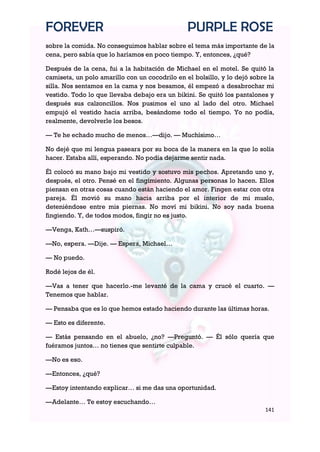 FOREVER                                         PURPLE ROSE
sobre la comida. No conseguimos hablar sobre el tema más importante de la
cena, pero sabía que lo haríamos en poco tiempo. Y, entonces, ¿qué?

Después de la cena, fui a la habitación de Michael en el motel. Se quitó la
camiseta, un polo amarillo con un cocodrilo en el bolsillo, y lo dejó sobre la
silla. Nos sentamos en la cama y nos besamos, él empezó a desabrochar mi
vestido. Todo lo que llevaba debajo era un bikini. Se quitó los pantalones y
después sus calzoncillos. Nos pusimos el uno al lado del otro. Michael
empujó el vestido hacia arriba, besándome todo el tiempo. Yo no podía,
realmente, devolverle los besos.

— Te he echado mucho de menos…—dijo. — Muchísimo…

No dejé que mi lengua paseara por su boca de la manera en la que lo solía
hacer. Estaba allí, esperando. No podía dejarme sentir nada.

Él colocó su mano bajo mi vestido y sostuvo mis pechos. Apretando uno y,
después, el otro. Pensé en el fingimiento. Algunas personas lo hacen. Ellos
piensan en otras cosas cuando están haciendo el amor. Fingen estar con otra
pareja. Él movió su mano hacia arriba por el interior de mi muslo,
deteniéndose entre mis piernas. No moví mi bikini. No soy nada buena
fingiendo. Y, de todos modos, fingir no es justo.

—Venga, Kath…—suspiró.

—No, espera. —Dije. — Espera, Michael…

— No puedo.

Rodé lejos de él.

—Vas a tener que hacerlo.-me levanté de la cama y crucé el cuarto. —
Tenemos que hablar.

— Pensaba que es lo que hemos estado haciendo durante las últimas horas.

— Esto es diferente.

— Estás pensando en el abuelo, ¿no? —Preguntó. — Él sólo quería que
fuéramos juntos… no tienes que sentirte culpable.

—No es eso.

—Entonces, ¿qué?

—Estoy intentando explicar… si me das una oportunidad.

—Adelante… Te estoy escuchando…
                                                                          141
 