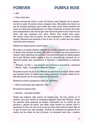 FOREVER                                         PURPLE ROSE
— ¿Sí?

— Voy a estar lista.

Estaba nerviosa de volver a verlo. El viernes, justo después de la escuela,
me lavé el pelo. No podía comer cualquier cena. Mis padres me dieron un
par de miradas graciosas, pero nadie dijo nada. Jamie había bordado mis
jeans con diminutos champiñones y yo había comprado un jersey azul claro
para acompañarlos. Una vez leí que a los chicos les gusta el azul claro en una
chica más que cualquier otro color. Estuve lista media hora antes.
Tan pronto como abrí la puerta, los dos empezamos a hablar al mismo
tiempo. Entonces nos miramos el uno al otro, se rió, y sabía que iba a estar
todo bien entre nosotros.

Michael me siguió hasta la sala de estar.

Mi madre y mi padre estaban tendidos en el suelo, tejiendo una alfombra —
el diseño más reciente de Jamie. Ella pinta en lienzo y los tres ponemos los
colores. Tejer alfombras es muy fácil y muy divertido, pero no estaba segura
de lo que Michael podría pensar y por un momento me arrepentí de no
haberles pedido que encendieran el televisor y simplemente se sentaran
allí.
— Michael —le dije —, me gustaría que conozcas a mis padres —entonces
— Mamá... Papá... le presento a Michael Wagner.

Mi padre se puso de pie y él y Michael se estrecharon la mano. Mamá subió
sus anteojos sobre la cabeza para poder conseguir un buen vistazo de él.
Ella sólo puede ver de cerca cuando las trae puestas.

Michael se aclaró la garganta y miró a su alrededor.

— Esto es realmente algo especial —dijo.

Mi madre se alegró y dijo:

— Gracias... nos gusta también.

Tengo que explicar algo acerca de nuestra casa. Es muy común en el
exterior, pero por dentro es realmente especial, como dijo Michael. Todas
las paredes están pintadas de blanco, adornadas con un millón de las
pinturas y tapices de Jamie, que están todos hechos en colores vivos y
hermosos. Su obra de arte no es lo de una chica doce años de edad. Ella es
lo que se llama una niña prodigio. Cuando se combinan las plantas de mi
madre con las obras de arte de Jamie, no necesitas nada más —nuestro


                                                                           15
 