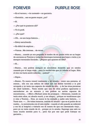 FOREVER                                        PURPLE ROSE
—En el tercero, —le contesté— en geriatría.

—Geriatría... eso es gente mayor, ¿no?

—Sí.

— ¿Por qué te pusieron allí?

—Yo lo pedí.

— ¿Por qué?

—Oh... es una larga historia…

—Estoy escuchando.

—Es difícil de explicar...

—Vamos...Me interesa... de veras...

—Bueno... cuando yo era pequeña la madre de mi padre vivía en un hogar
de ancianos en Trenton y todos los domingos teníamos que bajar a verla y yo
siempre terminaba llorando... ¿Seguro que quieres oír esto?

—Sí...

—Bueno... mis padres siempre se excusaban diciendo que yo estaba
cansada por el largo viaje... pero la verdad era que yo odiaba el lugar. Sólo
el olor me hacía sentir enferma... ¿sabes?

—Sigue...

—Bueno...Yo nunca conocí realmente a mi abuela... como una persona, al
menos... ella era una señora de edad con los dedos torcidos y la piel
arrugada y yo tenía una especie de miedo de ella... y de las otras personas
de edad también... Tenía miedo que uno de ellos pudiera agarrarme y
esconderme en un armario y mis padres no serían capaces de
encontrarme... —Miré a Michael antes de proseguir. —Entonces, cuando yo
tenía siete años, mi abuela murió, y me alegré... porque no tendríamos que
ir más a Trenton... Dios, yo nunca le he contado a nadie esta historia... —
Tomé aire. —... De todas maneras, cuando mi abuelo - que es el padre de mi
madre... te encontrarás con él esta noche - cuando el año pasado se enfermó
y me fui al hospital a visitarlo me di cuenta de que era demasiado viejo...
pero yo no tenía miedo de él... porque yo lo amaba. Supongo que esto no
tiene mucho sentido para ti... pero fue por eso que pedí trabajar en
geriatría…

                                                                          26
 