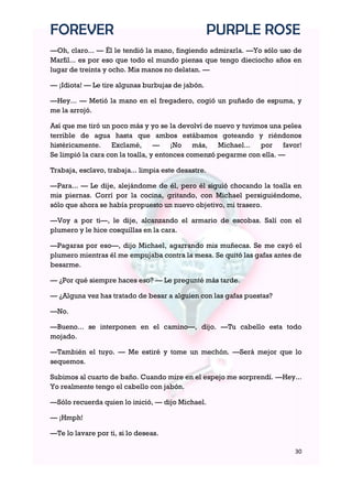 FOREVER                                              PURPLE ROSE
—Oh, claro... — Él le tendió la mano, fingiendo admirarla. —Yo sólo uso de
Marfil... es por eso que todo el mundo piensa que tengo dieciocho años en
lugar de treinta y ocho. Mis manos no delatan. —

— ¡Idiota! — Le tire algunas burbujas de jabón.

—Hey... — Metió la mano en el fregadero, cogió un puñado de espuma, y
me la arrojó.

Así que me tiró un poco más y yo se la devolví de nuevo y tuvimos una pelea
terrible de agua hasta que ambos estábamos goteando y riéndonos
histéricamente.    Exclamé,       —    ¡No más,     Michael... por     favor!
Se limpió la cara con la toalla, y entonces comenzó pegarme con ella. —

Trabaja, esclavo, trabaja... limpia este desastre.

—Para... — Le dije, alejándome de él, pero él siguió chocando la toalla en
mis piernas. Corrí por la cocina, gritando, con Michael persiguiéndome,
sólo que ahora se había propuesto un nuevo objetivo, mi trasero.

—Voy a por ti—, le dije, alcanzando el armario de escobas. Salí con el
plumero y le hice cosquillas en la cara.

—Pagaras por eso—, dijo Michael, agarrando mis muñecas. Se me cayó el
plumero mientras él me empujaba contra la mesa. Se quitó las gafas antes de
besarme.

— ¿Por qué siempre haces eso? — Le pregunté más tarde.

— ¿Alguna vez has tratado de besar a alguien con las gafas puestas?

—No.

—Bueno... se interponen en el camino—, dijo. —Tu cabello esta todo
mojado.

—También el tuyo. — Me estiré y tome un mechón. —Será mejor que lo
sequemos.

Subimos al cuarto de baño. Cuando mire en el espejo me sorprendí. —Hey...
Yo realmente tengo el cabello con jabón.

—Sólo recuerda quien lo inició, — dijo Michael.

— ¡Hmph!

—Te lo lavare por ti, si lo deseas.

                                                                          30
 