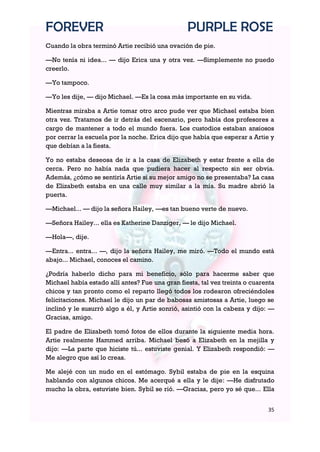 FOREVER                                          PURPLE ROSE
Cuando la obra terminó Artie recibió una ovación de pie.

—No tenía ni idea... — dijo Erica una y otra vez. —Simplemente no puedo
creerlo.

—Yo tampoco.

—Yo les dije, — dijo Michael. —Es la cosa más importante en su vida.

Mientras miraba a Artie tomar otro arco pude ver que Michael estaba bien
otra vez. Tratamos de ir detrás del escenario, pero había dos profesores a
cargo de mantener a todo el mundo fuera. Los custodios estaban ansiosos
por cerrar la escuela por la noche. Erica dijo que había que esperar a Artie y
que debían a la fiesta.

Yo no estaba deseosa de ir a la casa de Elizabeth y estar frente a ella de
cerca. Pero no había nada que pudiera hacer al respecto sin ser obvia.
Además, ¿cómo se sentiría Artie si su mejor amigo no se presentaba? La casa
de Elizabeth estaba en una calle muy similar a la mía. Su madre abrió la
puerta.

—Michael... — dijo la señora Hailey, —es tan bueno verte de nuevo.

—Señora Hailey... ella es Katherine Danziger, — le dijo Michael.

—Hola—, dije.

—Entra... entra... —, dijo la señora Hailey, me miró. —Todo el mundo está
abajo... Michael, conoces el camino.

¿Podría haberlo dicho para mi beneficio, sólo para hacerme saber que
Michael había estado allí antes? Fue una gran fiesta, tal vez treinta o cuarenta
chicos y tan pronto como el reparto llegó todos los rodearon ofreciéndoles
felicitaciones. Michael le dijo un par de babosas amistosas a Artie, luego se
inclinó y le susurró algo a él, y Artie sonrió, asintió con la cabeza y dijo: —
Gracias, amigo.

El padre de Elizabeth tomó fotos de ellos durante la siguiente media hora.
Artie realmente Hammed arriba. Michael besó a Elizabeth en la mejilla y
dijo: —La parte que hiciste tú... estuviste genial. Y Elizabeth respondió: —
Me alegro que así lo creas.

Me alejé con un nudo en el estómago. Sybil estaba de pie en la esquina
hablando con algunos chicos. Me acerqué a ella y le dije: —He disfrutado
mucho la obra, estuviste bien. Sybil se rió. —Gracias, pero yo sé que... Ella


                                                                             35
 