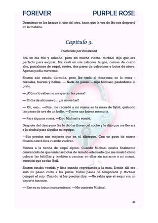 FOREVER                                         PURPLE ROSE
Dormimos en los brazos el uno del otro, hasta que la voz de Ike nos despertó
en la mañana.



                             Capítulo 9.
                          Traducido por Rockwood

Era un día frío y soleado, pero sin mucho viento. Michael dijo que era
perfecto para esquiar. Me vestí en mis calzones largos, camisa de cuello
alto, pantalones de esquí, suéter, dos pares de calcetines y botas de nieve.
Apenas podía moverme.

Sharon aún estaba dormida, pero Ike tenía el desayuno en la mesa -
cereales, huevos y bollos. — Nada de pasas, —Dijo Michael, pasándome el
plato.

— ¿Cómo lo sabes no me gustan las pasas?

— El día de año nuevo... ¿te acuerdas?

— Oh, eso... —Dije, me recordé a mi misma en la mesa de Sybil, quitando
las pasas de uva de un bollo. —Tienes una buena memoria.

— Para algunas cosas, —Dijo Michael y sonrió.

Después del desayuno Ike le dio las llaves del coche y le dijo que me llevara
a la ciudad para alquilar mi equipo.

—Sus precios son mejores que en el albergue. Con un poco de suerte
Sharon estará lista cuando vuelvan.

Fuimos a la tienda de esquí alpino. Cuando Michael estaba finalmente
convencido de que tenía las botas de tamaño adecuado que me mostró cómo
colocar las hebillas y también a caminar en ellas sin matarme a mí misma,
cuestión que no fue fácil.

Sharon estaba vestida y lista cuando regresamos a la casa. Desde allí era
sólo un paseo corto a las pistas. Había pases de temporada y Michael
compró el mío. Cuando vi los precios dije: —No sabía que el esquí era un
deporte tan caro.

— Ese es su único inconveniente, —Me contesto Michael.



                                                                           48
 