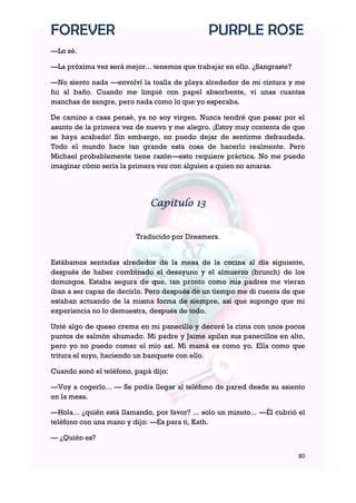 FOREVER                                        PURPLE ROSE
—Lo sé.

—La próxima vez será mejor... tenemos que trabajar en ello. ¿Sangraste?

—No siento nada —envolví la toalla de playa alrededor de mi cintura y me
fui al baño. Cuando me limpié con papel absorbente, vi unas cuantas
manchas de sangre, pero nada como lo que yo esperaba.

De camino a casa pensé, ya no soy virgen. Nunca tendré que pasar por el
asunto de la primera vez de nuevo y me alegro. ¡Estoy muy contenta de que
se haya acabado! Sin embargo, no puedo dejar de sentirme defraudada.
Todo el mundo hace tan grande esta cosa de hacerlo realmente. Pero
Michael probablemente tiene razón—esto requiere práctica. No me puedo
imaginar cómo sería la primera vez con alguien a quien no amaras.




                              Capítulo 13


                         Traducido por Dreamers.


Estábamos sentadas alrededor de la mesa de la cocina al día siguiente,
después de haber combinado el desayuno y el almuerzo (brunch) de los
domingos. Estaba segura de que, tan pronto como mis padres me vieran
iban a ser capaz de decirlo. Pero después de un tiempo me di cuenta de que
estaban actuando de la misma forma de siempre, así que supongo que mi
experiencia no lo demuestra, después de todo.

Unté algo de queso crema en mi panecillo y decoré la cima con unos pocos
puntos de salmón ahumado. Mi padre y Jaime apilan sus panecillos en alto,
pero yo no puedo comer el mío así. Mi mamá es como yo. Ella como que
tritura el suyo, haciendo un banquete con ello.

Cuando sonó el teléfono, papá dijo:

—Voy a cogerlo... — Se podía llegar al teléfono de pared desde su asiento
en la mesa.

—Hola... ¿quién está llamando, por favor? ... solo un minuto... —Él cubrió el
teléfono con una mano y dijo: —Es para ti, Kath.

— ¿Quién es?

                                                                          80
 