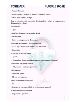 FOREVER                                        PURPLE ROSE
—Tommy Aronson.

Tommy Aronson? vocalicé su nombre y mi padre asintió.

—Me lo llevo arriba—, le dije.

Cogí la extensión en la habitación de mis padres y aclaré la garganta antes
de que dijera: —Hola...

—Katherine?

— ¿Sí?

—Soy Tom Aronson... ¿te acuerdas de mí?

—Me acuerdo.

—Estoy en casa para el fin de semana.

—El fin de semana está a punto de terminar.

—Yo no voy a volver hasta mañana por la mañana.

—Buen viaje.

—Veo que no has cambiado.

— ¿Y tú?

— ¿Por qué no vienes conmigo esta noche y decides por ti misma?

—Lo siento... no puedo hacerlo.

— ¡Oh, vamos ... ¡no te comportes así!

—No, es que...

—Entonces, ¿qué?

—Me voy con alguien.

—Oh... ¿nadie que yo conozca?

—No.

—Bueno... en ese caso... ¿Cuál es el número de tu novia?

—Tengo un montón de novias.

—La pequeña... ya sabes...

                                                                         81
 