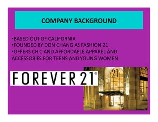COMPANY BACKGROUND 

• BASED OUT OF CALIFORNIA 
• FOUNDED BY DON CHANG AS FASHION 21 
• OFFERS CHIC AND AFFORDABLE APPAREL AND 
ACCESSORIES FOR TEENS AND YOUNG WOMEN 
 