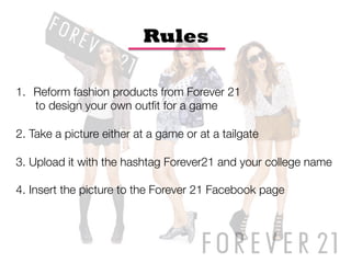 Rules

1.  Reform fashion products from Forever 21 
     to design your own outﬁt for a game

2. Take a picture either at a game or at a tailgate

3. Upload it with the hashtag Forever21 and your college name

4. Insert the picture to the Forever 21 Facebook page 
 