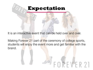 Expectation



It is an interactive event that can be held over and over. 

Making Forever 21 part of the ceremony of college sports,
students will enjoy the event more and get familiar with the
brand.
 
