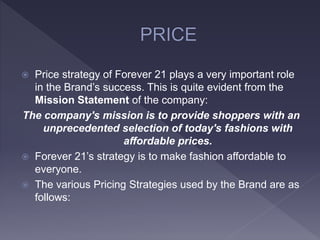  Price strategy of Forever 21 plays a very important role
in the Brand’s success. This is quite evident from the
Mission Statement of the company:
The company's mission is to provide shoppers with an
unprecedented selection of today's fashions with
affordable prices.
 Forever 21’s strategy is to make fashion affordable to
everyone.
 The various Pricing Strategies used by the Brand are as
follows:
 