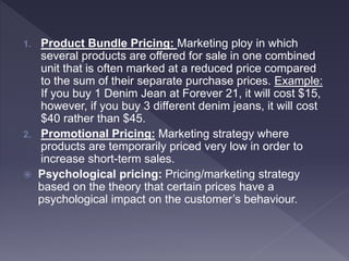 1. Product Bundle Pricing: Marketing ploy in which
several products are offered for sale in one combined
unit that is often marked at a reduced price compared
to the sum of their separate purchase prices. Example:
If you buy 1 Denim Jean at Forever 21, it will cost $15,
however, if you buy 3 different denim jeans, it will cost
$40 rather than $45.
2. Promotional Pricing: Marketing strategy where
products are temporarily priced very low in order to
increase short-term sales.
 Psychological pricing: Pricing/marketing strategy
based on the theory that certain prices have a
psychological impact on the customer’s behaviour.
 