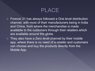  Forever 21 has always followed a One level distribution
channel, with most of their manufacturers being in India
and China, from where the merchandise is made
available to the customers through their retailers which
are available around the globe.
 They also have a Zero level channel by their mobile
app, where there is no need of a retailer and customers
can choose and buy the products directly from the
Mobile App.
 