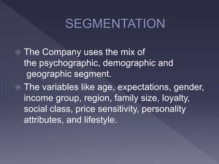  The Company uses the mix of
the psychographic, demographic and
geographic segment.
 The variables like age, expectations, gender,
income group, region, family size, loyalty,
social class, price sensitivity, personality
attributes, and lifestyle.
 