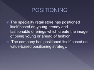  The speciality retail store has positioned
itself based on young, trendy and
fashionable offerings which create the image
of being young or ahead of fashion.
 The company has positioned itself based on
value-based positioning strategy.
 