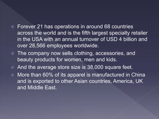  Forever 21 has operations in around 68 countries
across the world and is the fifth largest specialty retailer
in the USA with an annual turnover of USD 4 billion and
over 28,566 employees worldwide.
 The company now sells clothing, accessories, and
beauty products for women, men and kids.
 And the average store size is 38,000 square feet.
 More than 60% of its apparel is manufactured in China
and is exported to other Asian countries, America, UK
and Middle East.
 