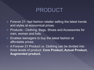  Forever 21- fast fashion retailer selling the latest trends
and styles at economical prices.
 Products - Clothing, Bags, Shoes and Accessories for
men, women and kids.
 Enables teenagers to buy the latest fashion at
affordable prices.
 A Forever 21 Product i.e. Clothing can be divided into
three levels of product: Core Product, Actual Product,
Augmented product.
 