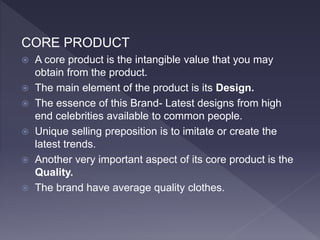 CORE PRODUCT
 A core product is the intangible value that you may
obtain from the product.
 The main element of the product is its Design.
 The essence of this Brand- Latest designs from high
end celebrities available to common people.
 Unique selling preposition is to imitate or create the
latest trends.
 Another very important aspect of its core product is the
Quality.
 The brand have average quality clothes.
 