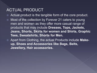 ACTUAL PRODUCT
 Actual product is the tangible form of the core product.
 Most of the collection by Forever 21 caters to young
men and women as they offer more casual range of
products that may include Dresses, Tops, Jackets,
Jeans, Shorts, Skirts for women and Shirts, Graphic
Tees, Sweatshirts, Shorts for Men.
 Apart from Clothing, the actual Products include Make-
up, Shoes and Accessories like Bags, Belts,
Jewellery, Hair accessories.
 
