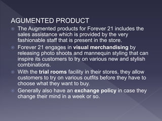 AGUMENTED PRODUCT
 The Augmented products for Forever 21 includes the
sales assistance which is provided by the very
fashionable staff that is present in the store.
 Forever 21 engages in visual merchandising by
releasing photo shoots and mannequin styling that can
inspire its customers to try on various new and stylish
combinations.
 With the trial rooms facility in their stores, they allow
customers to try on various outfits before they have to
choose what they want to buy.
 Generally also have an exchange policy in case they
change their mind in a week or so.
 