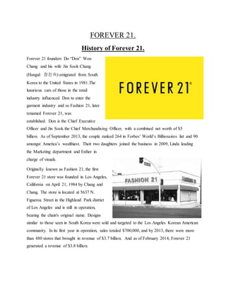 FOREVER 21.
History of Forever 21.
Forever 21 founders Do “Don” Won
Chang and his wife Jin Sook Chang
(Hangul: 장진숙) emigrated from South
Korea to the United States in 1981.The
luxurious cars of those in the retail
industry influenced Don to enter the
garment industry and so Fashion 21, later
renamed Forever 21, was
established. Don is the Chief Executive
Officer and Jin Sook the Chief Merchandising Officer, with a combined net worth of $5
billion. As of September 2013, the couple ranked 264 in Forbes’ World’s Billionaires list and 90
amongst America’s wealthiest. Their two daughters joined the business in 2009, Linda leading
the Marketing department and Esther in
charge of visuals.
Originally known as Fashion 21, the first
Forever 21 store was founded in Los Angeles,
California on April 21, 1984 by Chang and
Chang. The store is located at 5637 N.
Figueroa Street in the Highland Park district
of Los Angeles and is still in operation,
bearing the chain's original name. Designs
similar to those seen in South Korea were sold and targeted to the Los Angeles Korean American
community. In its first year in operation, sales totaled $700,000, and by 2013, there were more
than 480 stores that brought in revenue of $3.7 billion. And as of February 2014, Forever 21
generated a revenue of $3.8 billion.
 