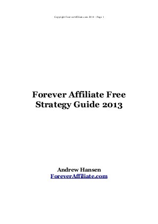 Copyright ForeverAffiliate.com 2014 – Page 1




Forever Affiliate Free
 Strategy Guide 2013




      Andrew Hansen
    ForeverAffiliate.com
 