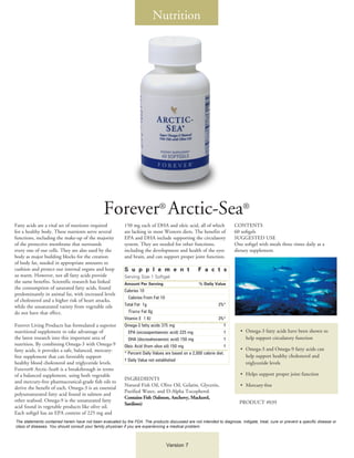 Nutrition




                                                Forever® Arctic-Sea®
Fatty acids are a vital set of nutrients required          150 mg each of DHA and oleic acid, all of which             CONTENTS
for a healthy body. These nutrients serve several          are lacking in most Western diets. The benefits of          60 softgels
functions, including the make-up of the majority           EPA and DHA include supporting the circulatory              SUGGESTED USE
of the protective membrane that surrounds                  system. They are needed for other functions,                One softgel with meals three times daily as a
every one of our cells. They are also used by the          including the development and health of the eyes            dietary supplement.
body as major building blocks for the creation             and brain, and can support proper joint function.
of body fat, needed in appropriate amounts to
cushion and protect our internal organs and keep           S u p p l e m e n t                      F a c t s
us warm. However, not all fatty acids provide              Serving Size 1 Softgel
the same benefits. Scientific research has linked          Amount Per Serving	                      % Daily Value
the consumption of saturated fatty acids, found
                                                           Calories 10
predominantly in animal fat, with increased levels
                                                           	 Calories From Fat 10
of cholesterol and a higher risk of heart attacks,
while the unsaturated variety from vegetable oils          Total Fat 1g	                                        2%*
do not have that effect.                                     Trans Fat 0g
                                                           Vitamin E 1 IU	                                      3%*
Forever Living Products has formulated a superior          Omega-3 fatty acids 375 mg	                             †
nutritional supplement to take advantage of                	 EPA (eicosapentaenoic acid) 225 mg	                   †      •	 Omega-3 fatty acids have been shown to
the latest research into this important area of            	 DHA (docosahexaenoic acid) 150 mg	                    †         help support circulatory function
nutrition. By combining Omega-3 with Omega-9               Oleic Acid (from olive oil) 150 mg	                     †
fatty acids, it provides a safe, balanced, mercury-                                                                       •	 Omega-3 and Omega-9 fatty acids can
                                                           * Percent Daily Values are based on a 2,000 calorie diet.
free supplement that can favorably support                                                                                   help support healthy cholesterol and
                                                           † Daily Value not established
healthy blood cholesterol and triglyceride levels.                                                                           triglyceride levels
Forever® Arctic-Sea® is a breakthrough in terms
of a balanced supplement, using both vegetable                                                                            •	 Helps support proper joint function
                                                           INGREDIENTS
and mercury-free pharmaceutical-grade fish oils to
                                                           Natural Fish Oil, Olive Oil, Gelatin, Glycerin,                •	 Mercury-free
derive the benefit of each. Omega-3 is an essential
                                                           Purified Water, and D-Alpha Tocopherol.
polyunsaturated fatty acid found in salmon and
                                                           Contains Fish (Salmon, Anchovy, Mackerel,
other seafood. Omega-9 is the unsaturated fatty                                                                           PRODUCT #039
                                                           Sardines)
acid found in vegetable products like olive oil.
Each softgel has an EPA content of 225 mg and
The statements contained herein have not been evaluated by the FDA. The products discussed are not intended to diagnose, mitigate, treat, cure or prevent a specific disease or
class of diseases. You should consult your family physician if you are experiencing a medical problem.



                                                                                  Version 7
 