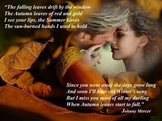 “The falling leaves drift by the window
The Autumn leaves of red and gold
I see your lips, the Summer kisses
The sun-burned hands I used to hold
Since you went away the days grow long
And soon I'll hear old Winter's song
But I miss you most of all my darling
When Autumn leaves start to fall.”
Johnny Mercer