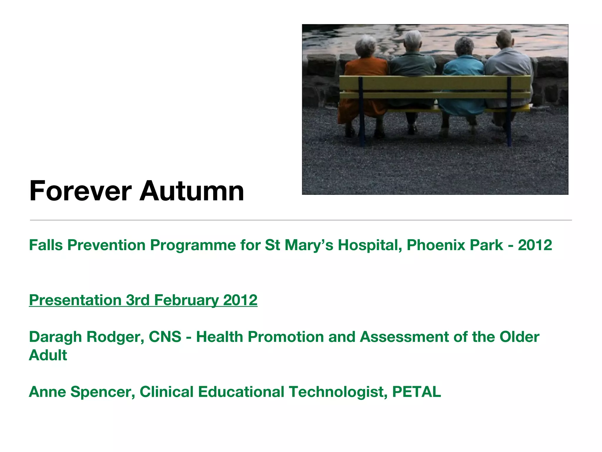 Forever Autumn
Falls Prevention Programme for St Mary’s Hospital, Phoenix Park - 2012
Presentation 3rd February 2012
Daragh Rodger, CNS - Health Promotion and Assessment of the Older
Adult
Anne Spencer, Clinical Educational Technologist, PETAL