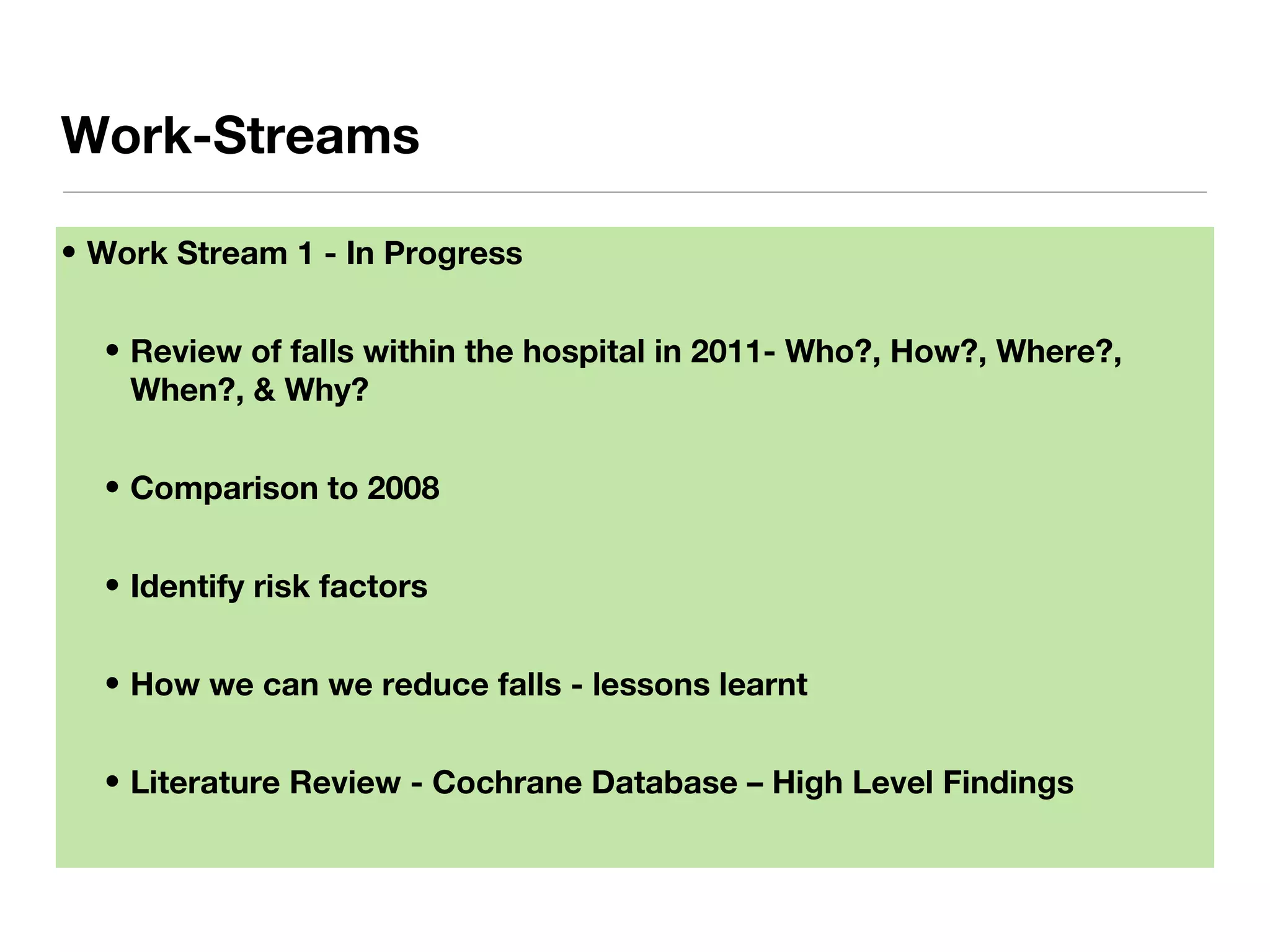 • Work Stream 1 - In Progress
• Review of falls within the hospital in 2011- Who?, How?, Where?,
When?, & Why?
• Comparison to 2008
• Identify risk factors
• How we can we reduce falls - lessons learnt
• Literature Review - Cochrane Database – High Level Findings
Work-Streams